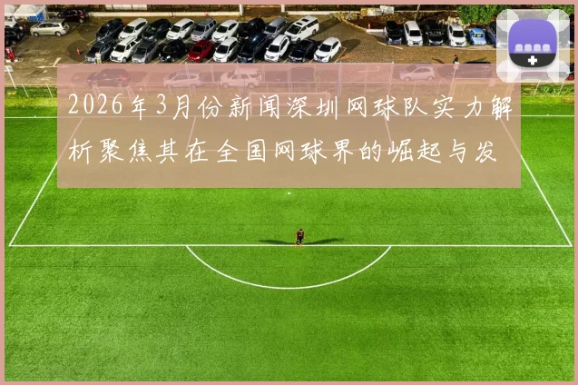2026年3月份新闻深圳网球队实力解析聚焦其在全国网球界的崛起与发展