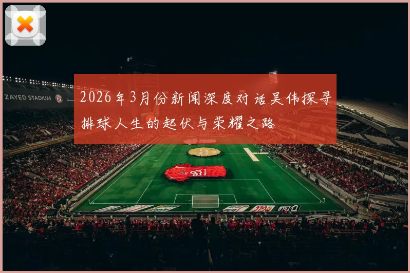 2026年3月份新闻深度对话吴伟探寻排球人生的起伏与荣耀之路