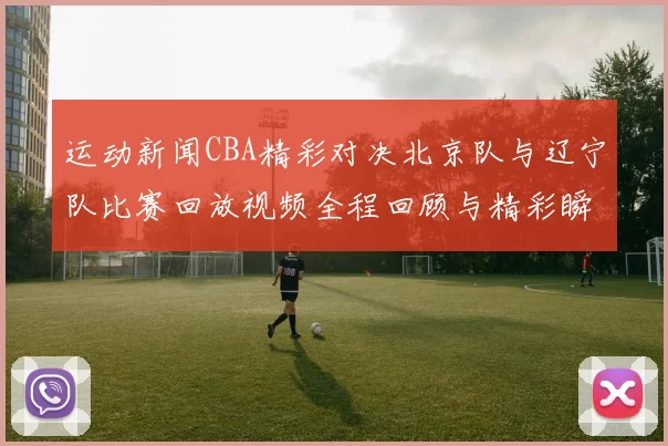 运动新闻CBA精彩对决北京队与辽宁队比赛回放视频全程回顾与精彩瞬间分析