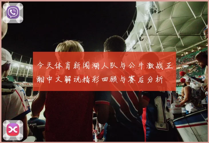 今天体育新闻湖人队与公牛激战正酣中文解说精彩回顾与赛后分析