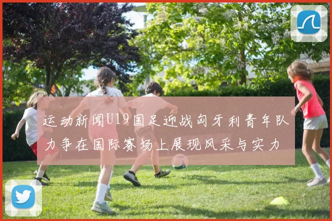运动新闻U19国足迎战匈牙利青年队力争在国际赛场上展现风采与实力