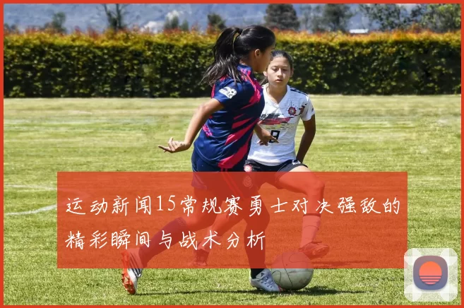 运动新闻15常规赛勇士对决强敌的精彩瞬间与战术分析