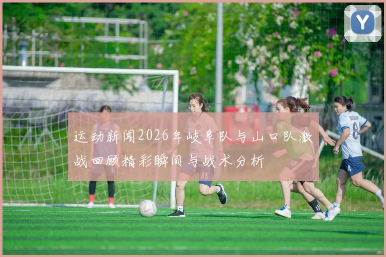 运动新闻2026年岐阜队与山口队激战回顾精彩瞬间与战术分析